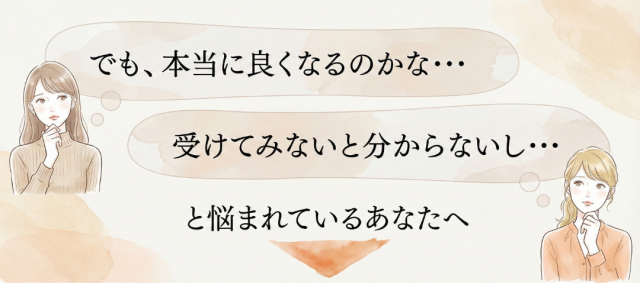 本当に良くなるのかな…受けてみないと分からないし…と悩まれているあなたへ